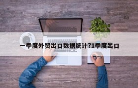 一季度外贸出口数据统计?1季度出口